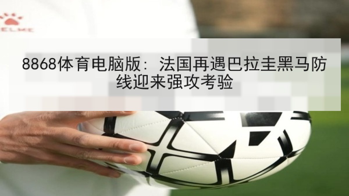 8868体育电脑版: 法国再遇巴拉圭黑马防线迎来强攻考验