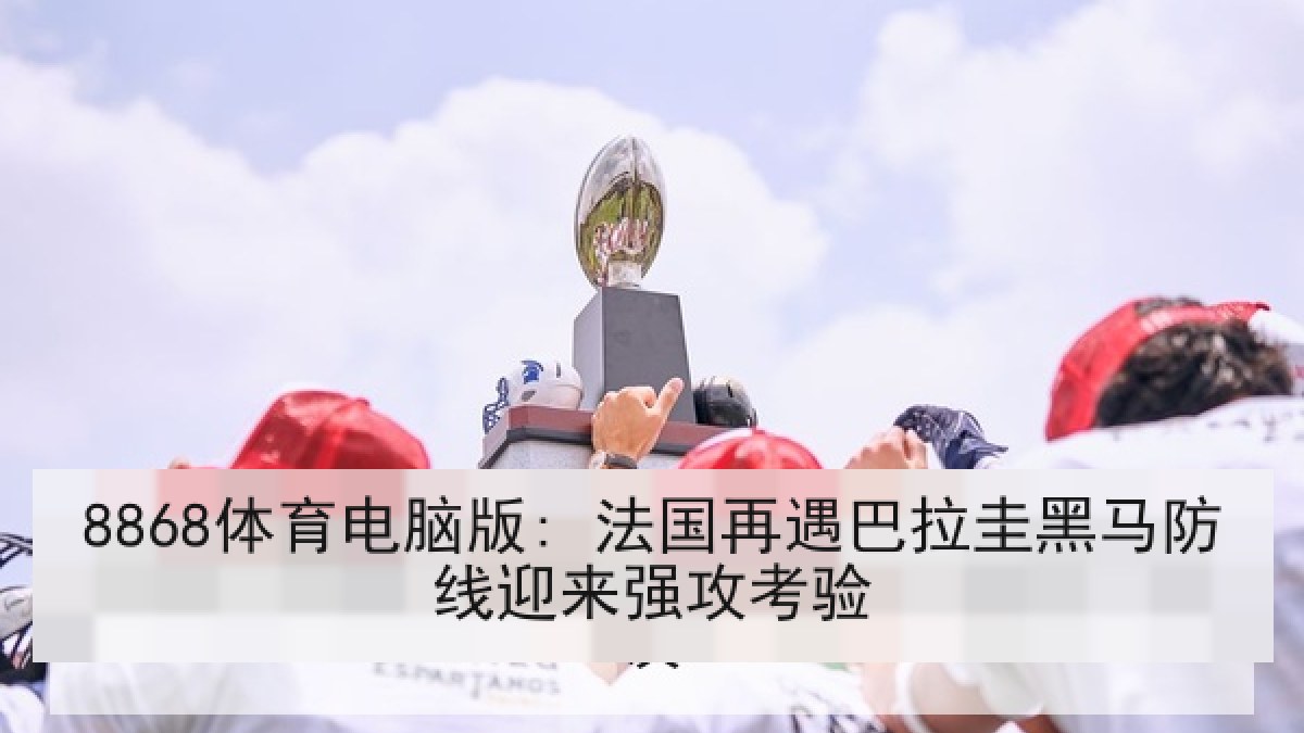 8868体育电脑版: 法国再遇巴拉圭黑马防线迎来强攻考验