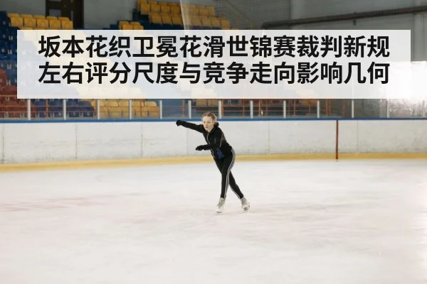 坂本花织卫冕花滑世锦赛裁判新规左右评分尺度与竞争走向影响几何