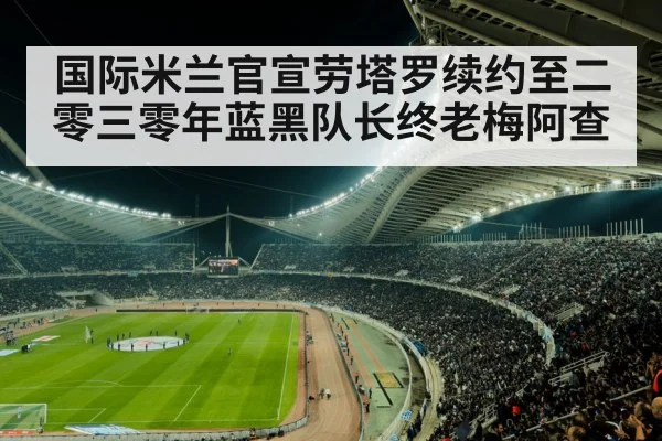 国际米兰官宣劳塔罗续约至二零三零年蓝黑队长终老梅阿查
