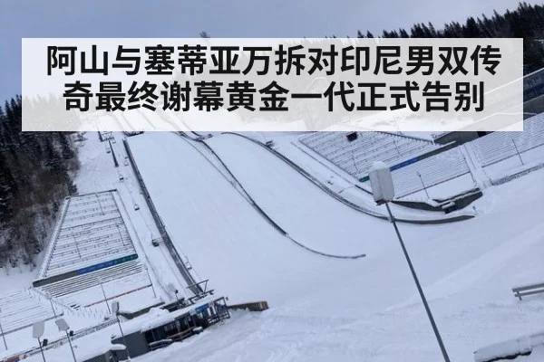 阿山与塞蒂亚万拆对印尼男双传奇最终谢幕黄金一代正式告别